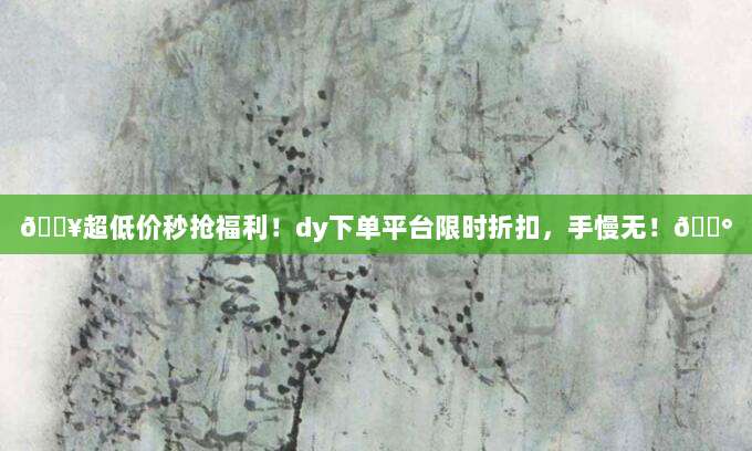 🔥超低价秒抢福利！dy下单平台限时折扣，手慢无！💰