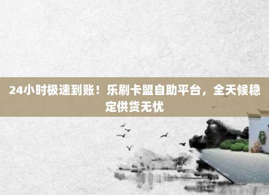 24小时极速到账！乐刷卡盟自助平台，全天候稳定供货无忧