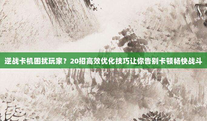 逆战卡机困扰玩家？20招高效优化技巧让你告别卡顿畅快战斗