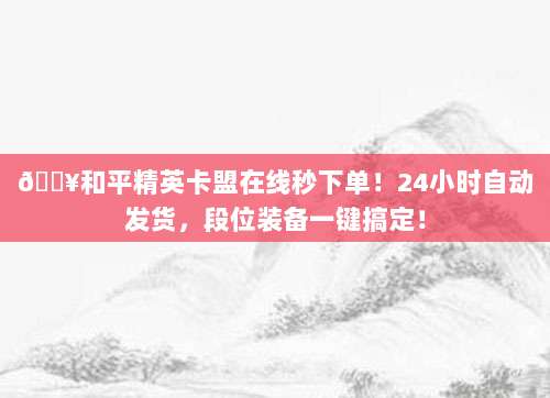 🔥和平精英卡盟在线秒下单！24小时自动发货，段位装备一键搞定！
