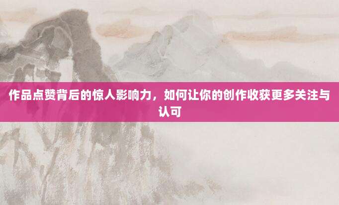 作品点赞背后的惊人影响力，如何让你的创作收获更多关注与认可