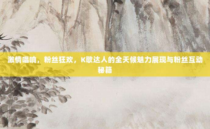 激情唱响，粉丝狂欢，K歌达人的全天候魅力展现与粉丝互动秘籍