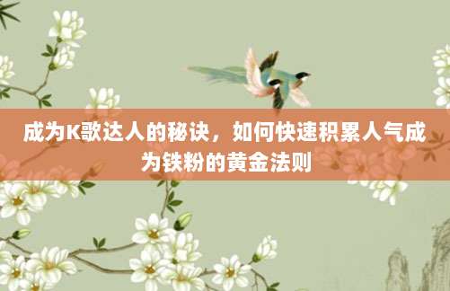 成为K歌达人的秘诀,如何快速积累人气成为铁粉的黄金法则