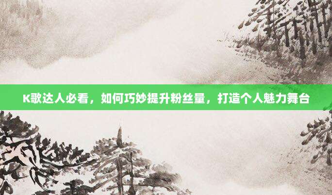 K歌达人必看，如何巧妙提升粉丝量，打造个人魅力舞台