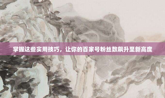 掌握这些实用技巧，让你的百家号粉丝数飙升至新高度