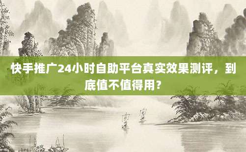 快手推广24小时自助平台真实效果测评,到底值不值得用?