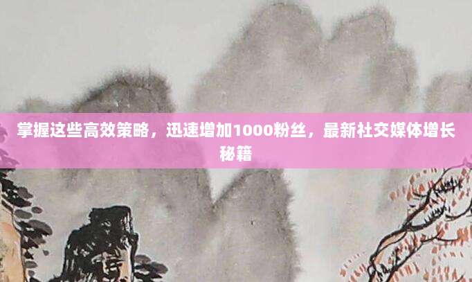 掌握这些高效策略，迅速增加1000粉丝，最新社交媒体增长秘籍