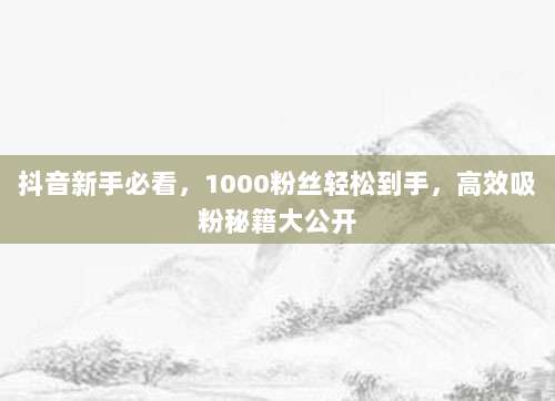 抖音新手必看,1000粉丝轻松到手,高效吸粉秘籍大公开