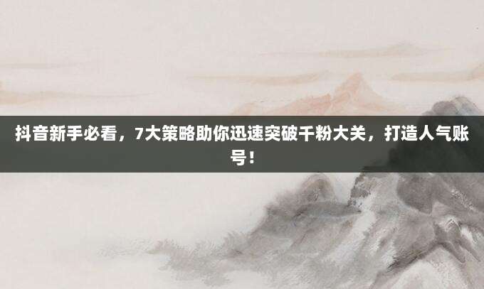 抖音新手必看,7大策略助你迅速突破千粉大关,打造人气账号!