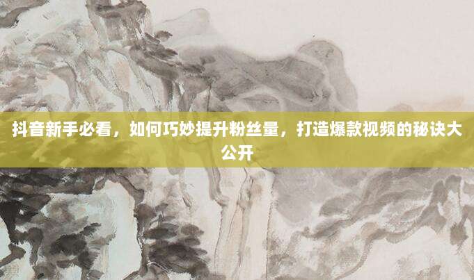 抖音新手必看,如何巧妙提升粉丝量,打造爆款视频的秘诀大公开
