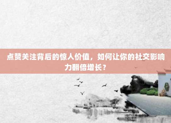 点赞关注背后的惊人价值，如何让你的社交影响力翻倍增长？