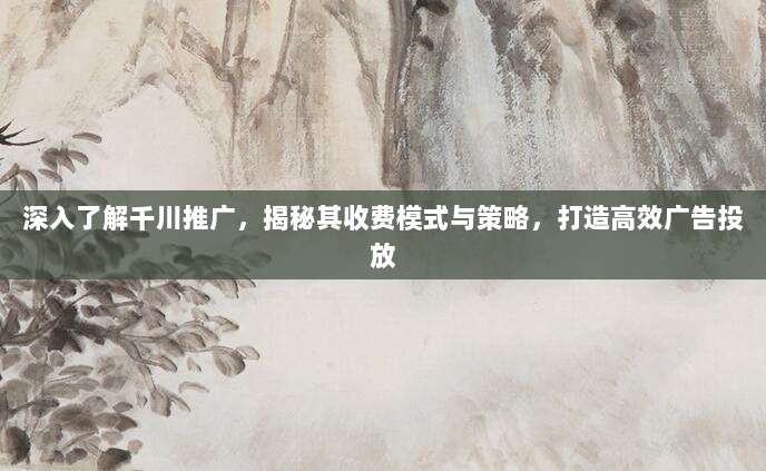 深入了解千川推广,揭秘其收费模式与策略,打造高效广告投放
