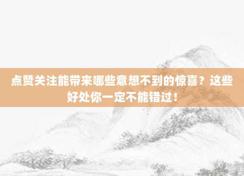 点赞关注能带来哪些意想不到的惊喜？这些好处你一定不能错过！