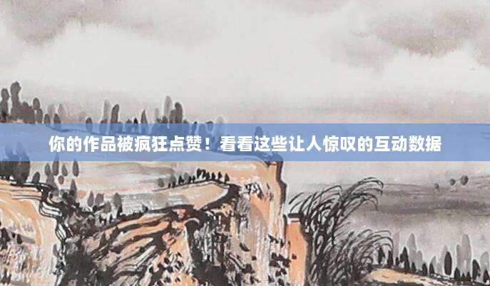 你的作品被疯狂点赞！看看这些让人惊叹的互动数据