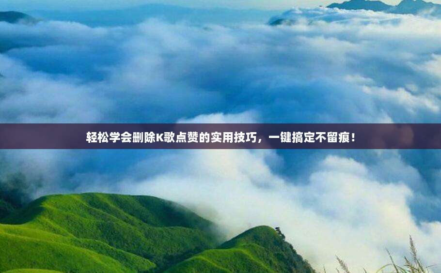 轻松学会删除K歌点赞的实用技巧，一键搞定不留痕！