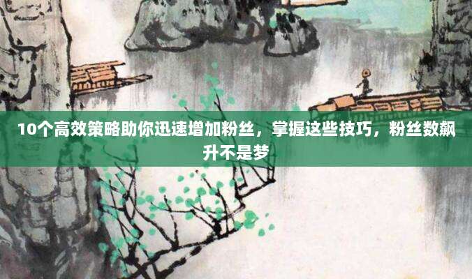 10个高效策略助你迅速增加粉丝，掌握这些技巧，粉丝数飙升不是梦