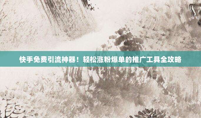 快手免费引流神器！轻松涨粉爆单的推广工具全攻略