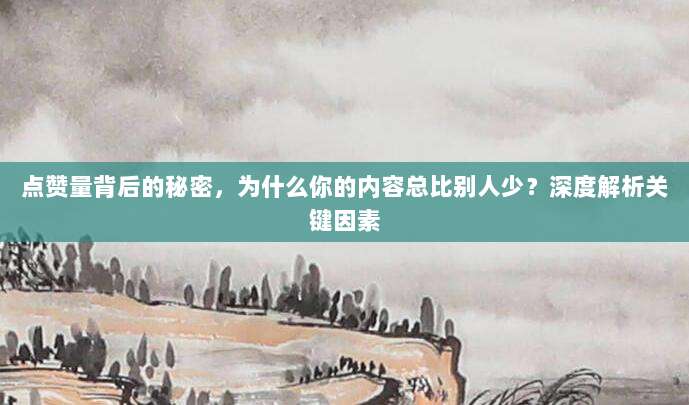 点赞量背后的秘密，为什么你的内容总比别人少？深度解析关键因素