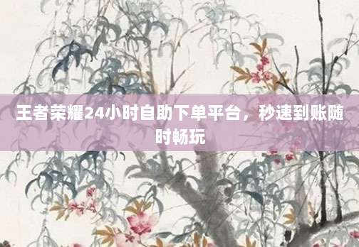 王者荣耀24小时自助下单平台,秒速到账随时畅玩