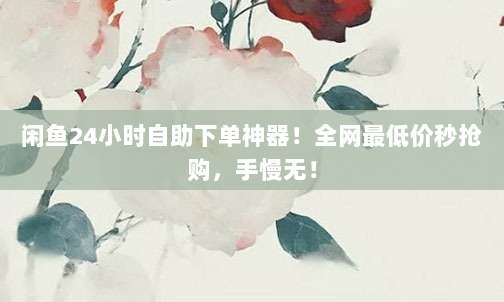 闲鱼24小时自助下单神器！全网最低价秒抢购，手慢无！