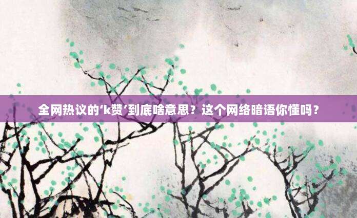 全网热议的‘k赞’到底啥意思?这个网络暗语你懂吗?