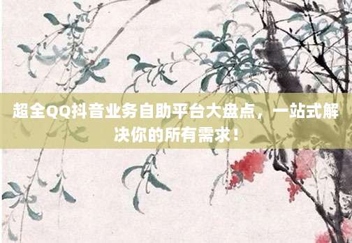 超全QQ抖音业务自助平台大盘点,一站式解决你的所有需求!