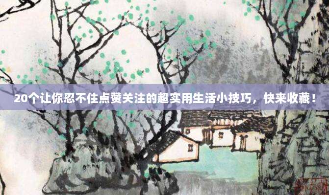 20个让你忍不住点赞关注的超实用生活小技巧,快来收藏!