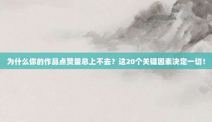 为什么你的作品点赞量总上不去?这20个关键因素决定一切!