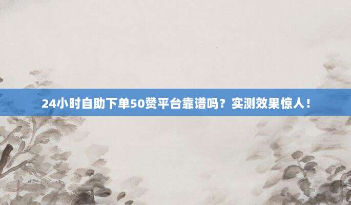 24小时自助下单50赞平台靠谱吗?实测效果惊人!